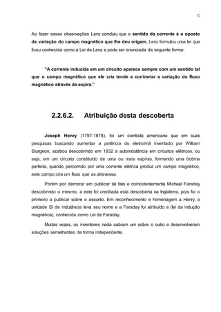 32
Ao fazer essas observações Lenz concluiu que o sentido da corrente é o oposto
da variação do campo magnético que lhe deu origem, Lenz formulou uma lei que
ficou conhecida como a Lei de Lenz e pode ser enunciada da seguinte forma:
“A corrente induzida em um circuito aparece sempre com um sentido tal
que o campo magnético que ele cria tende a contrariar a variação do fluxo
magnético através da espira.”
2.2.6.2. Atribuição desta descoberta
Joseph Henry (1797-1878), foi um cientista americano que em suas
pesquisas buscando aumentar a potência do eletroímã inventado por William
Sturgeon, acabou descobrindo em 1832 a autoindutância em circuitos elétricos, ou
seja, em um circuito constituído de uma ou mais espiras, formando uma bobina
perfeita, quando percorrido por uma corrente elétrica produz um campo magnético,
este campo cria um fluxo que as atravessa.
Porém por demorar em publicar tal fato e coincidentemente Michael Faraday
descobrindo o mesmo, a este foi creditada esta descoberta na Inglaterra, pois foi o
primeiro a publicar sobre o assunto. Em reconhecimento e homenagem a Henry, a
unidade SI de indutância leva seu nome e a Faraday foi atribuído a (lei da indução
magnética), conhecida como Lei de Faraday.
Muitas vezes, os inventores nada sabiam um sobre o outro e desenvolveram
soluções semelhantes de forma independente.
 