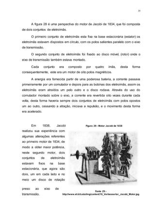 35
A figura 28 é uma perspectiva do motor de Jacobi de 1834, que foi composta
de dois conjuntos de eletroímãs.
O primeiro conjunto de eletroímãs esta fixa na base estacionária (estator) os
eletroímãs estavam dispostos em círculo, com os polos salientes paralelo com o eixo
de transmissão.
O segundo conjunto de eletroímãs foi fixado ao disco móvel, (rotor) onde o
eixo de transmissão também estava montado.
Cada conjunto era composto por quatro ímãs, desta forma
consequentemente, este era um motor de oito polos magnéticos.
A energia era fornecida partir de uma poderosa bateria, a corrente passava
primeiramente por um comutador e depois para as bobinas dos eletroímãs, assim os
eletroímãs eram atraídos um pelo outro e o disco rodava. Através do uso do
comutador montado sobre o eixo, a corrente era revertida oito vezes durante cada
volta, desta forma haveria sempre dois conjuntos de eletroímãs com polos opostos
um ao outro, cessando a atração, iniciava a repulsão, e o movimento desta forma
era acelerado.
Em 1838, Jacobi
realizou sua experiência com
algumas alterações referentes
ao primeiro motor de 1834, de
modo a obter maior potência,
neste segundo motor, dois
conjuntos de eletroímãs
estavam fixos na base
estacionária, que agora são
dois, um em cada lado e no
meio um disco de rotação
preso ao eixo de
transmissão.
Figura 29 - Motor Jacobi de 1838
Fonte 29 -
http://www.eti.kit.edu/img/content/19_Verbesserter_Jacobi_Motor.jpg
 