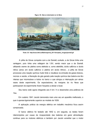 37
A pilha de Grove competia com a de Daniell, contudo, a de Grove tinha uma
vantagem, pois tinha uma voltagem de 1,9V, sendo maior que a de Daniell,
utilizando arame de platina como eletrodo e, como eletrólito, ácido sulfúrico e ácido
nítrico (zinco em ácido sulfúrico e platina em ácido nítrico) , a pilha de Grove
provocava uma reação química muito forte e resultava na emissão de gases tóxicos,
nocivos a saúde, a liberação de gás gerado pela reação química das bateria era tão
intensa que incomodava a todos no barco o que obrigou a interrupção por várias
vezes deste experimento. Os espectadores, às margens do rio Neva que
participaram do experimento foram forçados a deixar o local.
Seu barco está agora chegando aos 4 km / h e desenvolve uma potência de
1kw.
Em outubro 1841 Jacobi demonstra mais uma vez um aparelho melhorado, o
que é apenas ligeiramente superior ao modelo de 1839.
A aplicação prática da energia elétrica em trabalho mecânico ficou assim
comprovada.
O barco elétrico foi testado até 1842 e, em seguida, os testes foram
interrompidos por causa da incapacidade das baterias em gerar alimentação
contínua para os motores elétricos e também por Jacobi acreditar que o motor
Figura 30 - Barco motorizado no rio Neva
Fonte 30 - http://www.tthk.ee/Elektriajamid_2011/template_images/joonis6.gif
 