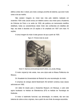38
elétrico ainda não é viável, pois toda a energia provinha de baterias, que eram muito
caras e de uso restrito.
Não existem imagens do motor real, más pelo relatório realizado em
novembro 1834 onde Jacobi enviou um relatório sobre o seu motor para a Academia
de Ciências de Paris e no verão de 1835, ele publicou um memorando científico
detalhado, todas as características deste motor são conhecidas em detalhes até
hoje, seu texto é decidido em 23 seções e foi ampliado em 1837 com mais 15
seções.
A única imagem do motor é esta gravura de aço a partir de 1835.
O motor original já não existe, mas uma cópia está no Museu Politécnico de
Moscou.
Dr. Kowaleski da Universidade de Rostock fez uma reconstrução do motor.
A empresa de energia alemã Badenwerk AG também construiu duas cópias
adicionais em 1992.
Um deles foi doado para o Deutsches Museum, em Munique, o outro está
agora localizado no Instituto de Eletrotécnica (ETI) no Instituto de Tecnologia de
Karlsruhe.
O motor é totalmente funcional, sua alimentação, no entanto, não vem das
baterias de cobre e zinco originais, mas a partir de uma fonte de energia escondida.
Figura 31 - Primeiro motor de Jacobi
Fonte 31 - http://www.eti.kit.edu/img/content/14_Motor_von_Jacobi_1834.jpg
 