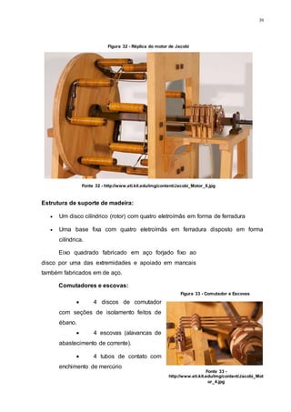 39
Estrutura de suporte de madeira:
 Um disco cilíndrico (rotor) com quatro eletroímãs em forma de ferradura
 Uma base fixa com quatro eletroímãs em ferradura disposto em forma
cilíndrica.
Eixo quadrado fabricado em aço forjado fixo ao
disco por uma das extremidades e apoiado em mancais
também fabricados em de aço.
Comutadores e escovas:
 4 discos de comutador
com seções de isolamento feitos de
ébano.
 4 escovas (alavancas de
abastecimento de corrente).
 4 tubos de contato com
enchimento de mercúrio
Figura 32 - Réplica do motor de Jacobi
Fonte 32 - http://www.eti.kit.edu/img/content/Jacobi_Motor_6.jpg
Figura 33 - Comutador e Escovas
Fonte 33 -
http://www.eti.kit.edu/img/content/Jacobi_Mot
or_4.jpg
 