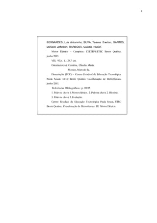 4
BERNARDES, Luis Antoninho; SILVA, Tavares Everton; SANTOS,
Donizeti Jefferson; BARBOSA, Guedes Niwton
Motor Elétrico – Campinas: CEETEPS/ETEC Bento Quirino,
junho/2015.
VIII, 92 p.: il.; 29,7 cm.
Orientador(es): Coimbra, Cláudia Maria.
Moraes, Marcelo de.
Dissertação (TCC) – Centro Estadual de Educação Tecnológica
Paula Souza/ ETEC Bento Quirino/ Coordenação de Eletrotécnica,
junho/2015.
Referências Bibliográficas: p. 89-92.
1. Palavra chave 1. Motor elétrico. 2. Palavra chave 2. História.
3. Palavra chave 3. Evolução.
Centro Estadual de Educação Tecnológica Paula Souza, ETEC
Bento Quirino, Coordenação de Eletrotécnica. III. Motor Elétrico.
 