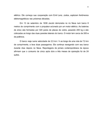 41
elétrico. Ele começa sua cooperação com Emil Lenz. Juntos, exploram fenômenos
eletromagnéticos nas próximas décadas.
Em 13 de setembro de 1838 Jacobi demonstra no rio Neva num barco 8
metros de comprimento com o propulsor acionado por um motor elétrico. As baterias
de zinco são formadas por 320 pares de placas de cobre, pesando 200 kg e são
colocadas ao longo das duas paredes laterais do barco. O motor tem cerca de 300 w
de potência.
O barco viaja numa velocidade de 2,5 km / h ao longo de uma rota de 7,5 km
de comprimento, e leva doze passageiros. Ele continua navegando com seu barco
durante dias depois no Neva. Reportagens de jornais contemporâneos da época
afirmam que o consumo de zinco após dois a três meses de operação foi de 24
quilos.
 