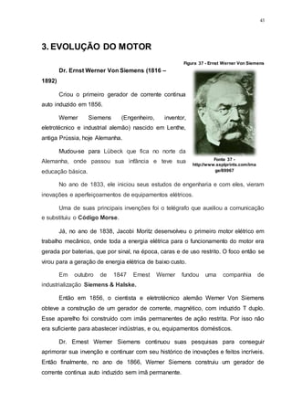 43
3. EVOLUÇÃO DO MOTOR
Dr. Ernst Werner Von Siemens (1816 –
1892)
Criou o primeiro gerador de corrente continua
auto induzido em 1856.
Werner Siemens (Engenheiro, inventor,
eletrotécnico e industrial alemão) nascido em Lenthe,
antiga Prússia, hoje Alemanha.
Mudou-se para Lübeck que fica no norte da
Alemanha, onde passou sua infância e teve sua
educação básica.
No ano de 1833, ele iniciou seus estudos de engenharia e com eles, vieram
inovações e aperfeiçoamentos de equipamentos elétricos.
Uma de suas principais invenções foi o telégrafo que auxiliou a comunicação
e substituiu o Código Morse.
Já, no ano de 1838, Jacobi Moritz desenvolveu o primeiro motor elétrico em
trabalho mecânico, onde toda a energia elétrica para o funcionamento do motor era
gerada por baterias, que por sinal, na época, caras e de uso restrito. O foco então se
virou para a geração de energia elétrica de baixo custo.
Em outubro de 1847 Ernest Werner fundou uma companhia de
industrialização Siemens & Halske.
Então em 1856, o cientista e eletrotécnico alemão Werner Von Siemens
obteve a construção de um gerador de corrente, magnético, com induzido T duplo.
Esse aparelho foi construído com imãs permanentes de ação restrita. Por isso não
era suficiente para abastecer indústrias, e ou, equipamentos domésticos.
Dr. Ernest Werner Siemens continuou suas pesquisas para conseguir
aprimorar sua invenção e continuar com seu histórico de inovações e feitos incríveis.
Então finalmente, no ano de 1866, Werner Siemens construiu um gerador de
corrente continua auto induzido sem imã permanente.
Figura 37 - Ernst Werner Von Siemens
Fonte 37 -
http://www.ssplprints.com/ima
ge/89967
 