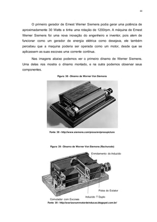 44
O primeiro gerador de Ernest Werner Siemens podia gerar uma potência de
aproximadamente 30 Watts e tinha uma rotação de 1200rpm. A máquina de Ernest
Werner Siemens foi uma nova inovação do engenheiro e inventor, pois alem de
funcionar como um gerador de energia elétrica como desejava, ele também
percebeu que a maquina poderia ser operada como um motor, desde que se
aplicassem as suas escovas uma corrente contínua.
Nas imagens abaixo podemos ver o primeiro dínamo de Werner Siemens.
Uma delas nos mostra o dínamo montado, e na outra podemos observar seus
componentes.
Comutador com Escovas
Induzido T Duplo
Polos do Estator
Enrrolamento do Induzido
Figura 38 - Dínamo de Werner Von Siemens
Fonte 38 - http://www.siemens.com/press/en/presspicture
Figura 39 - Dínamo de Werner Von Siemens (Rachurado)
Fonte 39 - http://avariasnummotordeinducao.blogspot.com.br/
 