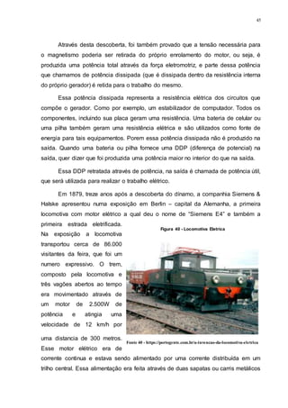 45
Através desta descoberta, foi também provado que a tensão necessária para
o magnetismo poderia ser retirada do próprio enrolamento do motor, ou seja, é
produzida uma potência total através da força eletromotriz, e parte dessa potência
que chamamos de potência dissipada (que é dissipada dentro da resistência interna
do próprio gerador) é retida para o trabalho do mesmo.
Essa potência dissipada representa a resistência elétrica dos circuitos que
compõe o gerador. Como por exemplo, um estabilizador de computador. Todos os
componentes, incluindo sua placa geram uma resistência. Uma bateria de celular ou
uma pilha também geram uma resistência elétrica e são utilizados como fonte de
energia para tais equipamentos. Porem essa potência dissipada não é produzido na
saída. Quando uma bateria ou pilha fornece uma DDP (diferença de potencial) na
saída, quer dizer que foi produzida uma potência maior no interior do que na saída.
Essa DDP retratada através de potência, na saída é chamada de potência útil,
que será utilizada para realizar o trabalho elétrico.
Em 1879, treze anos após a descoberta do dínamo, a companhia Siemens &
Halske apresentou numa exposição em Berlin – capital da Alemanha, a primeira
locomotiva com motor elétrico a qual deu o nome de “Siemens E4” e também a
primeira estrada eletrificada.
Na exposição a locomotiva
transportou cerca de 86.000
visitantes da feira, que foi um
numero expressivo. O trem,
composto pela locomotiva e
três vagões abertos ao tempo
era movimentado através de
um motor de 2.500W de
potência e atingia uma
velocidade de 12 km/h por
uma distancia de 300 metros.
Esse motor elétrico era de
corrente continua e estava sendo alimentado por uma corrente distribuída em um
trilho central. Essa alimentação era feita através de duas sapatas ou carris metálicos
Figura 40 - Locomotiva Eletrica
Fonte 40 - https://portogente.com.br/a-invencao-da-locomotiva-eletrica
 