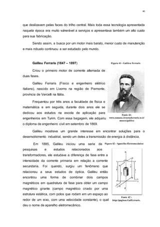 46
que deslizavam pelas faces do trilho central. Mais toda essa tecnologia apresentada
naquela época era muito vulnerável a serviços e apresentava também um alto custo
para sua fabricação.
Sendo assim, a busca por um motor mais barato, menor custo de manutenção
e mais robusto continuou a ser estudado pelo mundo.
Galileu Ferraris (1847 – 1897)
Criou o primeiro motor de corrente alternada de
duas fases.
Galileu Ferraris (Físico e engenheiro elétrico
italiano), nascido em Livorno na região de Piemonte,
província de Vercelli na Itália.
Frequentou por três anos a faculdade de física e
matemática e em seguida, durante dois anos ele se
dedicou aos estudos na escola de aplicação para
engenheiros em Turim. Com essa bagagem, ele adquiriu
o diploma de engenheiro civil em setembro de 1869.
Galileu mostrava um grande interesse em encontrar soluções para o
desenvolvimento industrial, sendo um deles a transmissão de energia à distância.
Em 1885, Galileu iniciou uma serie de
pesquisas e estudos relacionados aos
transformadores, ele estudava a diferença de fase entre a
intensidade da corrente primaria em relação a corrente
secundaria. Foi quando, surgiu um fenômeno que
relacionou a seus estudos de óptica. Galileu então
encontrou uma forma de combinar dois campos
magnéticos em quadratura de fase para obter um campo
magnético girante (campo magnético criado por uma
estrutura estática, com polos que rodam em um espaço ao
redor de um eixo, com uma velocidade constante), o qual
deu o nome de aparelho eletromecânico.
Figura 41 - Galileu Ferraris
Fonte 41-
www.comune.livornoferraris.vc.it/
museo/galileo
Figura 42 - Aparelho Eletromecânico
Fonte 42 -
http://paginas.GalFerraris.
 