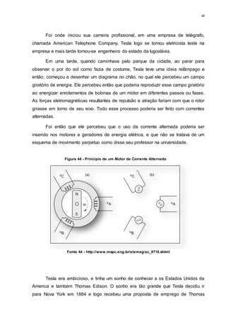 48
Foi onde iniciou sua carreira profissional, em uma empresa de telégrafo,
chamada American Telephone Company. Tesla logo se tornou eletricista teste na
empresa e mais tarde tornou-se engenheiro do estado da Iugoslávia.
Em uma tarde, quando caminhava pelo parque da cidade, ao parar para
observar o por do sol como fazia de costume, Tesla teve uma ideia relâmpago e
então, começou a desenhar um diagrama no chão, no qual ele percebeu um campo
giratório de energia. Ele percebeu então que poderia reproduzir esse campo giratório
ao energizar enrolamentos de bobinas de um motor em diferentes passos ou fases.
As forças eletromagnéticas resultantes de repulsão e atração fariam com que o rotor
girasse em torno de seu eixo. Todo esse processo poderia ser feito com correntes
alternadas.
Foi então que ele percebeu que o uso da corrente alternada poderia ser
inserido nos motores e geradores de energia elétrica, e que não se tratava de um
esquema de movimento perpetuo como disse seu professor na universidade.
Tesla era ambicioso, e tinha um sonho de conhecer a os Estados Unidos da
America e também Thomas Edison. O sonho era tão grande que Tesla decidiu ir
para Nova York em 1884 e logo recebeu uma proposta de emprego de Thomas
Figura 44 - Princípio de um Motor de Corrente Alternada
Fonte 44 - http://www.mspc.eng.br/elemag/ac_0710.shtml
 