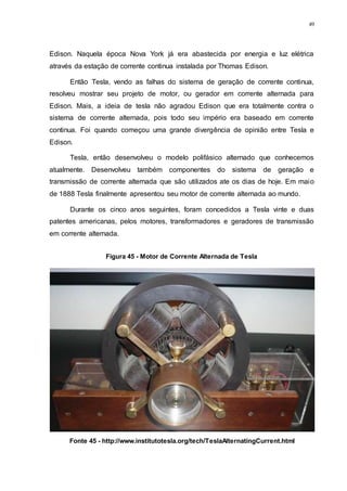 49
Edison. Naquela época Nova York já era abastecida por energia e luz elétrica
através da estação de corrente continua instalada por Thomas Edison.
Então Tesla, vendo as falhas do sistema de geração de corrente continua,
resolveu mostrar seu projeto de motor, ou gerador em corrente alternada para
Edison. Mais, a ideia de tesla não agradou Edison que era totalmente contra o
sistema de corrente alternada, pois todo seu império era baseado em corrente
continua. Foi quando começou uma grande divergência de opinião entre Tesla e
Edison.
Tesla, então desenvolveu o modelo polifásico alternado que conhecemos
atualmente. Desenvolveu também componentes do sistema de geração e
transmissão de corrente alternada que são utilizados ate os dias de hoje. Em maio
de 1888 Tesla finalmente apresentou seu motor de corrente alternada ao mundo.
Durante os cinco anos seguintes, foram concedidos a Tesla vinte e duas
patentes americanas, pelos motores, transformadores e geradores de transmissão
em corrente alternada.
Figura 45 - Motor de Corrente Alternada de Tesla
Fonte 45 - http://www.institutotesla.org/tech/TeslaAlternatingCurrent.html
 