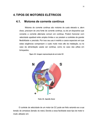 50
4. TIPOS DE MOTORES ELÉTRICOS
4.1. Motores de corrente continua
Motores de corrente contínua são motores de custo elevado e, alem
disso, precisam de uma fonte de corrente contínua, ou de um dispositivo que
converta a corrente alternada comum em contínua. Podem funcionar com
velocidade ajustável entre amplos limites e se prestam a controles de grande
flexibilidade e precisão. Por isso seu uso é restrito a casos especiais em que
estas exigências compensam o custo muito mais alto da instalação, ou no
caso da alimentação usada ser contínua, como no caso das pilhas em
brinquedos.
O controle de velocidade de um motor de CC pode ser feito variando-se a sua
tensão de armadura (tensão do rotor). Devido a essa facilidade esse tipo de motor e
muito utilizado em:
Figura 46 - Imagem representação de um motor CC
Fonte 46 - Apostila Senai
 