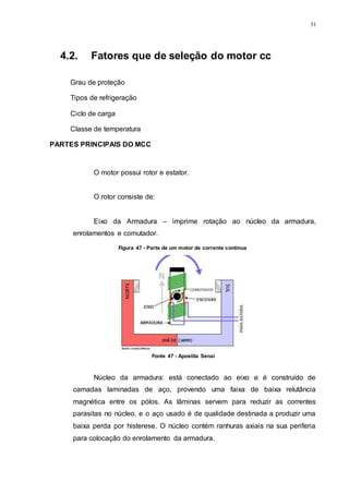51
4.2. Fatores que de seleção do motor cc
Grau de proteção
Tipos de refrigeração
Ciclo de carga
Classe de temperatura
PARTES PRINCIPAIS DO MCC
O motor possui rotor e estator.
O rotor consiste de:
Eixo da Armadura – imprime rotação ao núcleo da armadura,
enrolamentos e comutador.
Núcleo da armadura: está conectado ao eixo e é construído de
camadas laminadas de aço, provendo uma faixa de baixa relutância
magnética entre os pólos. As lâminas servem para reduzir as correntes
parasitas no núcleo, e o aço usado é de qualidade destinada a produzir uma
baixa perda por histerese. O núcleo contém ranhuras axiais na sua periferia
para colocação do enrolamento da armadura.
Figura 47 - Parte de um motor de corrente contínua
Fonte 47 - Apostila Senai
 