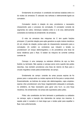 52
Enrolamento da armadura: é constituído de bobinas isoladas entre si e
do núcleo da armadura. É colocado nas ranhuras e eletricamente ligado ao
comutador.
Comutador: devido à rotação do eixo, providencia o necessário
chaveamento para o processo de comutação. O comutador consiste de
segmentos de cobre, individuais isolados entre si e do eixo, eletricamente
conectados às bobinas do enrolamento de armadura.
O rotor da armadura das máquinas de C tem quatro funções
principais: (1) permite rotação para ação geradora ou ação motora mecânica;
(2) em virtude da rotação, produz ação de chaveamento necessário para a
comutação; (3) contém os condutores que induzem a tensão ou
providenciam um torque eletromagnético; e (4) providência uma faixa de
baixa relutância para o fluxo. O estator da máquina de corrente contínua
consiste de:
Carcaça: é uma carapaça ou estrutura cilíndrica de aço ou ferro
fundido ou laminado. Não apenas a carcaça serve como suporte das partes
descritas, mas também providencia uma faixa de retorno do fluxo para o
circuito magnético criado pelos enrolamentos de campo.
Enrolamento de campo: consiste de umas poucas espiras de fio
grosso para o campo-série ou muitas espiras de fio fino para o campo-shunt.
Essencialmente, as bobinas de campo são eletromagnetos, cujos ampères-
espiras (Ae) providenciam uma força magnetomotriz adequada à produção,
no entreferro, do fluxo necessário para gerar uma f.e.m. ou uma força
mecânica. Os enrolamentos de campo são suportados pelos pólos.
Pólos: são constituídos de ferro laminado e parafusados ou soldados
na carcaça, após a inserção dos rolamentos de campo nos mesmos. A
sapata polar é curvada e é mais larga que o núcleo polar para espalhar o
fluxo mais uniformemente.
 