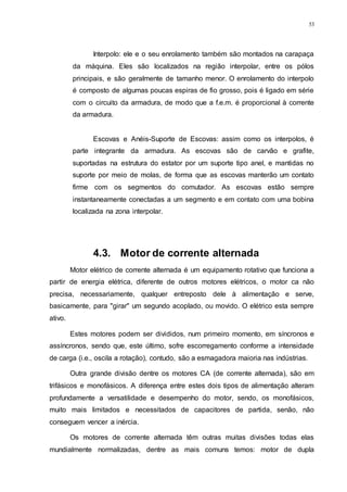 53
Interpolo: ele e o seu enrolamento também são montados na carapaça
da máquina. Eles são localizados na região interpolar, entre os pólos
principais, e são geralmente de tamanho menor. O enrolamento do interpolo
é composto de algumas poucas espiras de fio grosso, pois é ligado em série
com o circuito da armadura, de modo que a f.e.m. é proporcional à corrente
da armadura.
Escovas e Anéis-Suporte de Escovas: assim como os interpolos, é
parte integrante da armadura. As escovas são de carvão e grafite,
suportadas na estrutura do estator por um suporte tipo anel, e mantidas no
suporte por meio de molas, de forma que as escovas manterão um contato
firme com os segmentos do comutador. As escovas estão sempre
instantaneamente conectadas a um segmento e em contato com uma bobina
localizada na zona interpolar.
4.3. Motor de corrente alternada
Motor elétrico de corrente alternada é um equipamento rotativo que funciona a
partir de energia elétrica, diferente de outros motores elétricos, o motor ca não
precisa, necessariamente, qualquer entreposto dele à alimentação e serve,
basicamente, para "girar" um segundo acoplado, ou movido. O elétrico esta sempre
ativo.
Estes motores podem ser divididos, num primeiro momento, em síncronos e
assíncronos, sendo que, este último, sofre escorregamento conforme a intensidade
de carga (i.e., oscila a rotação), contudo, são a esmagadora maioria nas indústrias.
Outra grande divisão dentre os motores CA (de corrente alternada), são em
trifásicos e monofásicos. A diferença entre estes dois tipos de alimentação alteram
profundamente a versatilidade e desempenho do motor, sendo, os monofásicos,
muito mais limitados e necessitados de capacitores de partida, senão, não
conseguem vencer a inércia.
Os motores de corrente alternada têm outras muitas divisões todas elas
mundialmente normalizadas, dentre as mais comuns temos: motor de dupla
 
