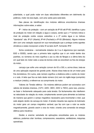 54
polaridade, o qual pode rodar em duas velocidades diferentes em detrimento da
potência, motor de eixo-duplo, com uma saída para cada lado.
Nas placas de identificação dos motores elétricos encontramos diversas
informações sobre estes, a saber:
IP - índice de proteção - com um variação de IP-00 até IP-68, identifica o grau
de proteção do motor em relação a água e corpos, sendo que o 1º número indica o
nível de proteção contra corpos estranhos e o 2º contra água e os índices
"standards" são: IP-21 (Aberto), IP-44 (Fechado) e IP-55 (Blindado). Alguns motores
vêm com uma vedação especial em sua mancalização que o protege contra agentes
climáticos e estes incorporam a letra W ao lado de IP, formando IPW
forma construtiva - normalmente dotados de 3 ou 4 algarismos (por exemplo:
B3D e B35D), sendo que a primeira letra significa que é um motor dentro dos
padrões, os números do meio significa o uso ou não de flanges e a última letra diz
em qual lado do motor está a caixa de bornes onde se encontram os fios de energia
do motor..
carcaça que sofre uma variação comum de 63 a 355, e, acima disso, trata-se
de uma aplicação especial de grande porte. Abaixo disso trata-se de um motor para
fins domésticos. Em suma, este número significa a distância entre o centro do motor
e o solo. A letra que fica ao lado deste número (l,m) vem do inglês large (comprido)
e medium (médio), e referem-se ao comprimento do motor.
Valores de Tensão elétrica - Os motores elétricos podem ser acionados com
valores de tensões diversos, (127V, 220V, 380V, 440V e 760V), para isso, precisa-
se fazer o fechamento adequado para cada tensão. Os fechamentos não interferem
na velocidade de rotação do motor, simplesmente servem para alimentar as bobinas
de maneira que gerem o campo magnético necessário para movimentar o rotor, que
está alojado dentro da carcaça do motor. A tensão induzida nas expiras do bobinado
do motor gera um campo magnético variável, que faz com que o rotor se excite
magneticamente, girando assim o eixo do motor, criando uma conversão de energia
elétrica para mecânica
Dentre a enorme variedade de aplicações encontradas para os motores
elétricos, podemos citar: bombas, compressores, exaustores, ventiladores, máquinas
operatrizes.
 