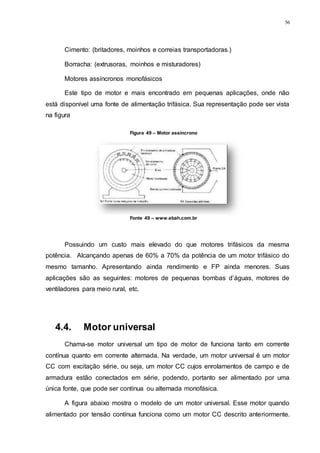 56
Cimento: (britadores, moinhos e correias transportadoras.)
Borracha: (extrusoras, moinhos e misturadores)
Motores assíncronos monofásicos
Este tipo de motor e mais encontrado em pequenas aplicações, onde não
está disponível uma fonte de alimentação trifásica. Sua representação pode ser vista
na figura
Possuindo um custo mais elevado do que motores trifásicos da mesma
potência. Alcançando apenas de 60% a 70% da potência de um motor trifásico do
mesmo tamanho. Apresentando ainda rendimento e FP ainda menores. Suas
aplicações são as seguintes: motores de pequenas bombas d’águas, motores de
ventiladores para meio rural, etc.
4.4. Motor universal
Chama-se motor universal um tipo de motor de funciona tanto em corrente
contínua quanto em corrente alternada. Na verdade, um motor universal é um motor
CC com excitação série, ou seja, um motor CC cujos enrolamentos de campo e de
armadura estão conectados em série, podendo, portanto ser alimentado por uma
única fonte, que pode ser contínua ou alternada monofásica.
A figura abaixo mostra o modelo de um motor universal. Esse motor quando
alimentado por tensão contínua funciona como um motor CC descrito anteriormente.
Figura 49 – Motor assincrono
Fonte 49 – www.ebah.com.br
 