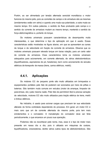 57
Porém, ao ser alimentado por tensão alternada senoidal monofásica o motor
funciona do mesmo jeito, pois as correntes de campo e de armadura são as mesmas
(enrolamentos estão em série) e quando uma muda sua polaridade, a outra muda ao
mesmo tempo. Em outras palavras, o sentido do fluxo produzido pelo campo e o
sentido da corrente de armadura mudam ao mesmo tempo, mantendo o sentido da
força eletromagnética e, portanto do torque.
Os motores universais possuem características de desempenho muito
interessantes, o que determina o tipo de aplicação em que é usado. Essas
características estão mostradas na figura abaixo, em que se apresentam as curvas
de torque e de velocidade em função da corrente de armadura. Observe que os
motores universais possuem elevado torque em baixa rotação, para um certo valor
de corrente de armadura. Essa característica torna os motores universais
adequados para acionamento, em corrente alternada, de vários eletrodomésticos
(liquidificadores, aspiradores de pó, furadeiras), bem como acionamento de veículos
elétricos de transporte de massa (trens, carros elétricos, metrô).
4.4.1. Aplicações
Os motores CC de pequeno porte são muito utilizados em brinquedos e
equipamentos portáteis pelo fato de poderem ser acionados por meio de pilhas e
baterias. São também muito comuns em veículos (motor de arranque, limpador de
para-brisas, etc.) pela mesma razão. Pelo fato de permitirem fácil e precisa variação
de velocidade, motores CC são muito utilizados para tração elétrica de trens, metrô
e ônibus elétricos.
Na indústria, é usado para acionar cargas que precisam ter sua velocidade
alterada de forma controlada dependendo do processo. Em geral, um motor CC é
mais caro que um de corrente alternada de mesmo porte, pois tem mais
enrolamentos e o comutador. A manutenção do comutador deve ser feita
periodicamente, o que encarece um pouco sua operação.
Podemos não os reconhecer pelo nome, mas, esse é o tipo de motor mais
presente em nosso dia a dia, pois é utilizado em máquinas de costura,
liquidificadores, enceradeiras, dentre vários outros tipos de eletrodomésticos. São
 