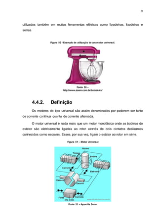 58
utilizados também em muitas ferramentas elétricas como furadeiras, lixadeiras e
serras.
4.4.2. Definição
Os motores do tipo universal são assim denominados por poderem ser tanto
de corrente contínua quanto de corrente alternada.
O motor universal é nada mais que um motor monofásico onde as bobinas do
estator são eletricamente ligadas ao rotor através de dois contatos deslizantes
conhecidos como escovas. Esses, por sua vez, ligam o estator ao rotor em série.
Figura 50 - Exemplo de utilização de um motor universal.
Fonte 50 –
http://www.zoom.com.br/batedeira/
Figura 51 – Motor Universal
Fonte 51 – Apostila Senai
 