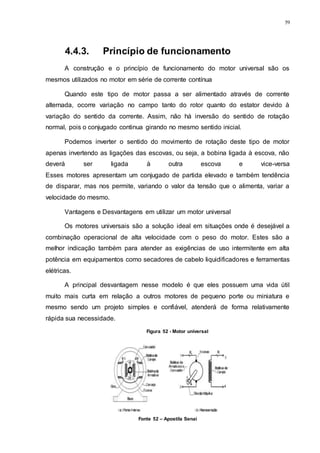 59
4.4.3. Princípio de funcionamento
A construção e o princípio de funcionamento do motor universal são os
mesmos utilizados no motor em série de corrente contínua
Quando este tipo de motor passa a ser alimentado através de corrente
alternada, ocorre variação no campo tanto do rotor quanto do estator devido à
variação do sentido da corrente. Assim, não há inversão do sentido de rotação
normal, pois o conjugado continua girando no mesmo sentido inicial.
Podemos inverter o sentido do movimento de rotação deste tipo de motor
apenas invertendo as ligações das escovas, ou seja, a bobina ligada à escova, não
deverá ser ligada à outra escova e vice-versa
Esses motores apresentam um conjugado de partida elevado e também tendência
de disparar, mas nos permite, variando o valor da tensão que o alimenta, variar a
velocidade do mesmo.
Vantagens e Desvantagens em utilizar um motor universal
Os motores universais são a solução ideal em situações onde é desejável a
combinação operacional de alta velocidade com o peso do motor. Estes são a
melhor indicação também para atender as exigências de uso intermitente em alta
potência em equipamentos como secadores de cabelo liquidificadores e ferramentas
elétricas.
A principal desvantagem nesse modelo é que eles possuem uma vida útil
muito mais curta em relação a outros motores de pequeno porte ou miniatura e
mesmo sendo um projeto simples e confiável, atenderá de forma relativamente
rápida sua necessidade.
Figura 52 - Motor universal
Fonte 52 – Apostila Senai
 