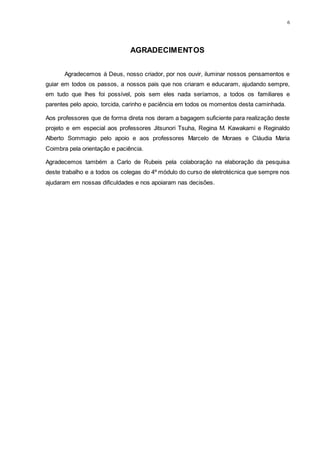 6
AGRADECIMENTOS
Agradecemos á Deus, nosso criador, por nos ouvir, iluminar nossos pensamentos e
guiar em todos os passos, a nossos pais que nos criaram e educaram, ajudando sempre,
em tudo que lhes foi possível, pois sem eles nada seríamos, a todos os familiares e
parentes pelo apoio, torcida, carinho e paciência em todos os momentos desta caminhada.
Aos professores que de forma direta nos deram a bagagem suficiente para realização deste
projeto e em especial aos professores Jitsunori Tsuha, Regina M. Kawakami e Reginaldo
Alberto Sommagio pelo apoio e aos professores Marcelo de Moraes e Cláudia Maria
Coimbra pela orientação e paciência.
Agradecemos também a Carlo de Rubeis pela colaboração na elaboração da pesquisa
deste trabalho e a todos os colegas do 4º módulo do curso de eletrotécnica que sempre nos
ajudaram em nossas dificuldades e nos apoiaram nas decisões.
 