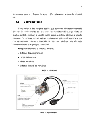 61
impressoras, scanner, câmeras de vídeo, robôs, brinquedos, automação industrial,
etc.
4.5. Servomotores
Servo motor e uma máquina elétrica, que apresenta movimento controlado,
proporcional a um comando. São dispositivos de malha fechada, ou seja: recebe um
sinal de controle; verificam a posição atual e atuam no sistema atingindo a posição
desejada. Em contraste com os motores contínuos que girão indefinidamente, o eixo
dos servomotores possuem a liberdade de cerca de 180 Graus, mas são muito
precisos quanto a sua aplicação. Tais como:
Máquinas-ferramenta a comando numérico
 Sistemas de posicionamento
 Linhas de transporte
 Robôs industriais
 Sistemas flexíveis de manufatura
Figura 55 - servo motor
Fonte 55 - Apostila Senai
 