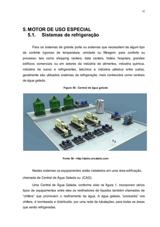 62
5. MOTOR DE USO ESPECIAL
5.1. Sistemas de refrigeração
Para os sistemas de grande porte ou sistemas que necessitem de algum tipo
de controle rigoroso de temperatura, umidade ou filtragem, para conforto ou
processo, tais como shopping centers, data centers, hotéis, hospitais, grandes
edifícios comerciais ou em setores da indústria de alimentos, indústria química,
indústria de sucos e refrigerantes, laticínios e indústria plástica entre outras,
geralmente são utilizados sistemas de refrigeração, mais conhecidos como centrais
de água gelada.
Nestes sistemas os equipamentos estão instalados em uma área edificação,
chamada de Central de Água Gelada ou (CAG).
Uma Central de Água Gelada, conforme visto na figura 1, incorporam vários
tipos de equipamentos entre eles os resfriadores de líquidos também chamados de
“chillers” que promovem o resfriamento da água. A água gelada, “produzida” nos
chillers, é bombeada e distribuída, por uma rede de tubulações, para todas as áreas
que serão refrigeradas.
Figura 56 - Central de água gelada
Fonte 56 - http://static.wixstatic.com
 