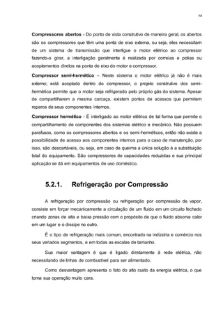 64
Compressores abertos - Do ponto de vista construtivo de maneira geral, os abertos
são os compressores que têm uma ponta de eixo externa, ou seja, eles necessitam
de um sistema de transmissão que interligue o motor elétrico ao compressor
fazendo-o girar, a interligação geralmente é realizada por correias e polias ou
acoplamentos diretos na ponta de eixo do motor e compressor.
Compressor semi-hermético – Neste sistema o motor elétrico já não é mais
externo; está acoplado dentro do compressor, o projeto construtivo dos semi-
hermético permite que o motor seja refrigerado pelo próprio gás do sistema. Apesar
de compartilharem a mesma carcaça, existem pontos de acessos que permitem
reparos de seus componentes internos.
Compressor hermético - É interligado ao motor elétrico de tal forma que permite o
compartilhamento de componentes dos sistemas elétrico e mecânico. Não possuem
parafusos, como os compressores abertos e os semi-herméticos, então não existe a
possibilidade de acesso aos componentes internos para o caso de manutenção, por
isso, são descartáveis, ou seja, em caso de queima a única solução é a substituição
total do equipamento. São compressores de capacidades reduzidas e sua principal
aplicação se dá em equipamentos de uso doméstico.
5.2.1. Refrigeração por Compressão
A refrigeração por compressão ou refrigeração por compressão de vapor,
consiste em forçar mecanicamente a circulação de um fluido em um circuito fechado
criando zonas de alta e baixa pressão com o propósito de que o fluido absorva calor
em um lugar e o dissipe no outro.
É o tipo de refrigeração mais comum, encontrado na indústria e comércio nos
seus variados segmentos, e em todas as escalas de tamanho.
Sua maior vantagem é que é ligado diretamente à rede elétrica, não
necessitando de linhas de combustível para ser alimentado.
Como desvantagem apresenta o fato do alto custo da energia elétrica, o que
torna sua operação muito cara.
 