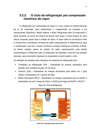 65
Figura 58 – Ciclo de Refrigeração
Fonte 58 - http://wiki.sj.ifsc.edu.br/wiki/
5.2.2. O ciclo de refrigeração por compressão
mecânica de vapor
A refrigeração por compressão de vapor é a mais usada no condicionamento
de ar de ambientes, para resfriamento e congelamento de produtos e em
equipamentos frigoríficos. Neste sistema o fluido refrigerante entra no evaporador a
baixa pressão, na forma de mistura de líquido mais vapor, e retira energia do meio
interno enquanto passa para o estado de vapor. O vapor entra no compressor onde
é comprimido e bombeado, tornando-se vapor superaquecido e deslocando-se para
o condensador, que tem a função de liberar a energia retirada do ambiente. O fluido,
ao liberar energia, passa do estado de vapor superaquecido para líquido
(condensação) e finalmente entra no dispositivo de expansão, onde tem sua pressão
reduzida, para novamente ingressar no evaporador e assim repetir o ciclo.
As unidades de medidas mais utilizadas em sistemas de refrigeração são:
 Toneladas de refrigeração (TR) – Quantidade de energia necessária para
derreter uma tonelada de gelo em 24 horas.
 Calorias (Cal) - Quantidade de energia necessária para elevar em 1 grau
célsius a temperatura de 1 grama de água.
 British thermalunit (BTU) - Quantidade de energia necessária para se elevar a
temperatura de uma massa de 1libra = (453,6 g) de água de 59,5ºF a 60,5º F.
 