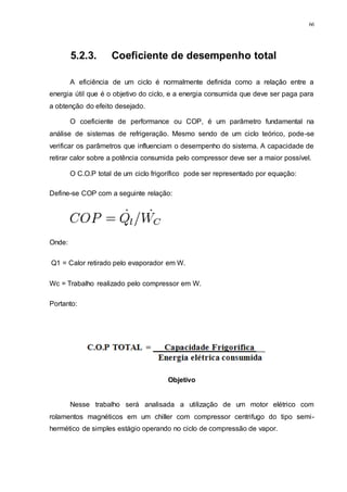 66
5.2.3. Coeficiente de desempenho total
A eficiência de um ciclo é normalmente definida como a relação entre a
energia útil que é o objetivo do ciclo, e a energia consumida que deve ser paga para
a obtenção do efeito desejado.
O coeficiente de performance ou COP, é um parâmetro fundamental na
análise de sistemas de refrigeração. Mesmo sendo de um ciclo teórico, pode-se
verificar os parâmetros que influenciam o desempenho do sistema. A capacidade de
retirar calor sobre a potência consumida pelo compressor deve ser a maior possível.
O C.O.P total de um ciclo frigorífico pode ser representado por equação:
Define-se COP com a seguinte relação:
Onde:
Q1 = Calor retirado pelo evaporador em W.
Wc = Trabalho realizado pelo compressor em W.
Portanto:
Objetivo
Nesse trabalho será analisada a utilização de um motor elétrico com
rolamentos magnéticos em um chiller com compressor centrifugo do tipo semi-
hermético de simples estágio operando no ciclo de compressão de vapor.
 