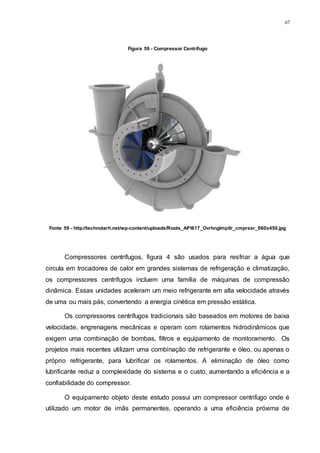 67
Figura 59 - Compressor Centrífugo
Fonte 59 - http://technotarh.net/wp-content/uploads/Roots_API617_OvrhngImpllr_cmprssr_660x450.jpg
Compressores centrífugos, figura 4 são usados para resfriar a água que
circula em trocadores de calor em grandes sistemas de refrigeração e climatização,
os compressores centrífugos incluem uma família de máquinas de compressão
dinâmica. Essas unidades aceleram um meio refrigerante em alta velocidade através
de uma ou mais pás, convertendo a energia cinética em pressão estática.
Os compressores centrífugos tradicionais são baseados em motores de baixa
velocidade, engrenagens mecânicas e operam com rolamentos hidrodinâmicos que
exigem uma combinação de bombas, filtros e equipamento de monitoramento. Os
projetos mais recentes utilizam uma combinação de refrigerante e óleo, ou apenas o
próprio refrigerante, para lubrificar os rolamentos. A eliminação de óleo como
lubrificante reduz a complexidade do sistema e o custo, aumentando a eficiência e a
confiabilidade do compressor.
O equipamento objeto deste estudo possui um compressor centrifugo onde é
utilizado um motor de imãs permanentes, operando a uma eficiência próxima de
 