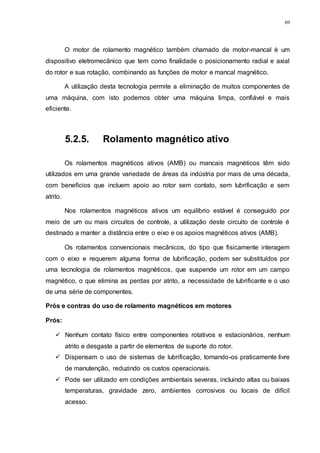 69
O motor de rolamento magnético também chamado de motor-mancal é um
dispositivo eletromecânico que tem como finalidade o posicionamento radial e axial
do rotor e sua rotação, combinando as funções de motor e mancal magnético.
A utilização desta tecnologia permite a eliminação de muitos componentes de
uma máquina, com isto podemos obter uma máquina limpa, confiável e mais
eficiente.
5.2.5. Rolamento magnético ativo
Os rolamentos magnéticos ativos (AMB) ou mancais magnéticos têm sido
utilizados em uma grande variedade de áreas da indústria por mais de uma década,
com benefícios que incluem apoio ao rotor sem contato, sem lubrificação e sem
atrito.
Nos rolamentos magnéticos ativos um equilíbrio estável é conseguido por
meio de um ou mais circuitos de controle, a utilização deste circuito de controle é
destinado a manter a distância entre o eixo e os apoios magnéticos ativos (AMB).
Os rolamentos convencionais mecânicos, do tipo que fisicamente interagem
com o eixo e requerem alguma forma de lubrificação, podem ser substituídos por
uma tecnologia de rolamentos magnéticos, que suspende um rotor em um campo
magnético, o que elimina as perdas por atrito, a necessidade de lubrificante e o uso
de uma série de componentes.
Prós e contras do uso de rolamento magnéticos em motores
Prós:
 Nenhum contato físico entre componentes rotativos e estacionários, nenhum
atrito e desgaste a partir de elementos de suporte do rotor.
 Dispensam o uso de sistemas de lubrificação, tornando-os praticamente livre
de manutenção, reduzindo os custos operacionais.
 Pode ser utilizado em condições ambientais severas, incluindo altas ou baixas
temperaturas, gravidade zero, ambientes corrosivos ou locais de difícil
acesso.
 
