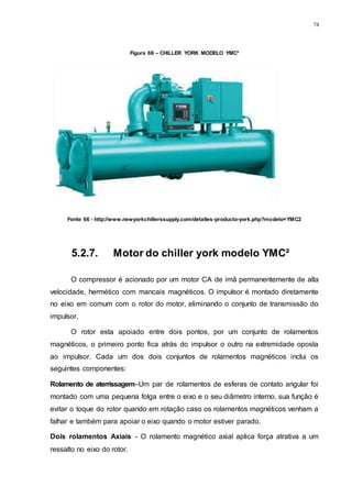 74
Figura 66 – CHILLER YORK MODELO YMC²
Fonte 66 - http://www.newyorkchillerssupply.com/detalles-producto-york.php?modelo=YMC2
5.2.7. Motor do chiller york modelo YMC²
O compressor é acionado por um motor CA de imã permanentemente de alta
velocidade, hermético com mancais magnéticos. O impulsor é montado diretamente
no eixo em comum com o rotor do motor, eliminando o conjunto de transmissão do
impulsor.
O rotor esta apoiado entre dois pontos, por um conjunto de rolamentos
magnéticos, o primeiro ponto fica atrás do impulsor o outro na extremidade oposta
ao impulsor. Cada um dos dois conjuntos de rolamentos magnéticos inclui os
seguintes componentes:
Rolamento de aterrissagem–Um par de rolamentos de esferas de contato angular foi
montado com uma pequena folga entre o eixo e o seu diâmetro interno, sua função é
evitar o toque do rotor quando em rotação caso os rolamentos magnéticos venham a
falhar e também para apoiar o eixo quando o motor estiver parado.
Dois rolamentos Axiais - O rolamento magnético axial aplica força atrativa a um
ressalto no eixo do rotor.
 