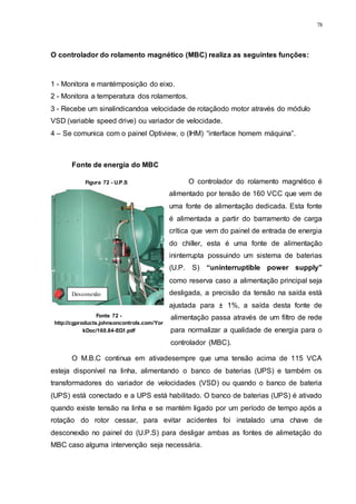 78
Figura 72 - U.P.S
O controlador do rolamento magnético (MBC) realiza as seguintes funções:
1 - Monitora e mantémposição do eixo.
2 - Monitora a temperatura dos rolamentos.
3 - Recebe um sinalindicandoa velocidade de rotaçãodo motor através do módulo
VSD (variable speed drive) ou variador de velocidade.
4 – Se comunica com o painel Optiview, o (IHM) “interface homem máquina”.
Fonte de energia do MBC
O controlador do rolamento magnético é
alimentado por tensão de 160 VCC que vem de
uma fonte de alimentação dedicada. Esta fonte
é alimentada a partir do barramento de carga
crítica que vem do painel de entrada de energia
do chiller, esta é uma fonte de alimentação
ininterrupta possuindo um sistema de baterias
(U.P. S) “uninterruptible power supply”
como reserva caso a alimentação principal seja
desligada, a precisão da tensão na saída está
ajustada para ± 1%, a saída desta fonte de
alimentação passa através de um filtro de rede
para normalizar a qualidade de energia para o
controlador (MBC).
O M.B.C continua em ativadesempre que uma tensão acima de 115 VCA
esteja disponível na linha, alimentando o banco de baterias (UPS) e também os
transformadores do variador de velocidades (VSD) ou quando o banco de bateria
(UPS) está conectado e a UPS está habilitado. O banco de baterias (UPS) é ativado
quando existe tensão na linha e se mantém ligado por um período de tempo após a
rotação do rotor cessar, para evitar acidentes foi instalado uma chave de
desconexão no painel do (U.P.S) para desligar ambas as fontes de alimetação do
MBC caso alguma intervenção seja necessária.
Desconexão
Fonte 72 -
http://cgproducts.johnsoncontrols.com/Yor
kDoc/160.84-EG1.pdf
 