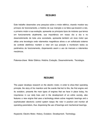 8
RESUMO
Este trabalho desenvolve uma pesquisa sobre o motor elétrico, visando mostrar seu
principio de funcionamento, a história de sua invenção e os fatos que levaram a isto,
o primeiro motor e sua evolução, apresenta os principais tipos de motores que temos
em funcionamento atualmente, sua importância em nosso dia a dia e no
desenvolvimento de toda uma sociedade, apresenta também um novo motor que
utiliza uma tecnologia onde rolamentos magnéticos ativos e um sofisticado sistema
de controle eletrônico mantem o rotor em sua posição e monitoram todos os
parâmetros de funcionamento, dispensando assim o uso de mancais e rolamentos
mecânicos.
Palavras-chave: Motor Elétrico. História. Evolução. Desenvolvimento. Tecnologia.
RESUME
This paper develops research on the electric motor, in order to show their operating
principle, the story of his invention and the events that led to this, the first engine and
its evolution, presents the main types of engines that we have in place today, his
importance in our daily lives and in the development of an entire society, also
features a new engine that uses a technology where active magnetic bearings and a
sophisticated electronic control system keeps the rotor in position and monitor all
operating parameters, thus dispensing the use of bearings and mechanical bearings.
Keywords: Electric Motor. History. Evolution. Development. Technology.
 