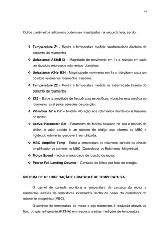 84
Outros parâmetros adicionais podem ser visualizados na segunda tela, sendo:
 Temperature Z1 - Mostra a temperatura medida naextremidade dianteira do
conjunto de rolamentos
 Unbalance A13eB13 – Magnitude de movimento em 1x a rotação em cada
um dosdois vetoresnos rolamentos dianteiros.
 Unbalance A24e B24 - Magnitudede movimento em 1x a rotaçãoem cada um
dosdois vetoresnos rolamentos traseiros.
 Temperature Z2 - Mostra a temperatura medida na extremidade traseira do
conjunto de rolamentos
 Z12 - Exibe a amplitude de frequências específicas, vibração esta medida no
rolamento axial pelos sensores de posição.
 Vibration AZ e BZ – Nívelde vibração nos rolamentos dianteiros e traseiros
do motor.
 Active Parameter Set - Parâmetro de fabrica baseado no tipo e modelo do
chiller, o valor exibido é um número de código que informa ao MBC a
rigidezdo rolamento quedeverá ser utilizada.
 MBC Amplifier Temp - Exibe a temperatura do rolamento através do circuito
amplificador de corrente no MBC (Controlador do Rolamento Magnético).
 Motor Speed – Indica a velocidade de rotação do motor.
 Power Fail Landing Counter – Contador de falhas por falta de energia.
SISTEMA DE REFRIGERAÇÃO E CONTROLE DE TEMPERATURA
O painel de controle monitora a temperatura da carcaça do motor e
rolamentos através de termistores localizados dentro do painel do controlador do
rolamento magnético (MBC).
O controle de temperatura do motor e dos rolamentos é realizado através do
fluxo do gás refrigerante (R134A) em resposta a estas medições de temperatura.
 