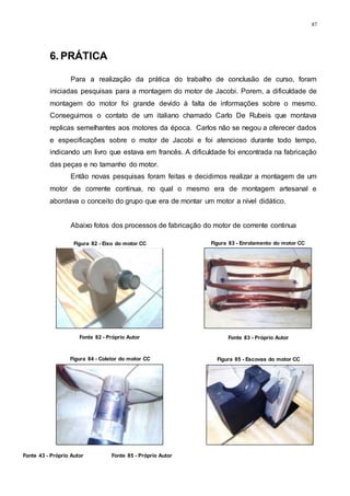 87
Figura 84 - Coletor do motor CC Figura 85 - Escovas do motor CC
Fonte 43 - Próprio Autor Fonte 85 - Próprio Autor
6. PRÁTICA
Para a realização da prática do trabalho de conclusão de curso, foram
iniciadas pesquisas para a montagem do motor de Jacobi. Porem, a dificuldade de
montagem do motor foi grande devido à falta de informações sobre o mesmo.
Conseguimos o contato de um italiano chamado Carlo De Rubeis que montava
replicas semelhantes aos motores da época. Carlos não se negou a oferecer dados
e especificações sobre o motor de Jacobi e foi atencioso durante todo tempo,
indicando um livro que estava em francês. A dificuldade foi encontrada na fabricação
das peças e no tamanho do motor.
Então novas pesquisas foram feitas e decidimos realizar a montagem de um
motor de corrente continua, no qual o mesmo era de montagem artesanal e
abordava o conceito do grupo que era de montar um motor a nível didático.
Abaixo fotos dos processos de fabricação do motor de corrente continua
Figura 82 - Eixo do motor CC Figura 83 - Enrolamento do motor CC
Fonte 82 - Próprio Autor Fonte 83 - Próprio Autor
 