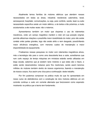 91
Atualmente temos famílias de motores elétricos que atendem nossas
necessidades em todas as áreas, industrial, residencial, automotiva, naval,
aeroespacial, hospitalar, comunicações, ou seja, para conforto, saúde, lazer ou outra
necessidade especifica existe um motor elétrico, e de tantos e tão próximos, e muito
acostumados a ele muitas vezes não o notamos.
Apresentamos também um motor que dispensa o uso de rolamentos
mecânicos, onde um campo magnético mantem o rotor em sua posição original,
permite altíssimas rotações e possibilita maior durabilidade do motor, pois não existe
contato entre partes girantes, logo não existe atrito e nem desgaste, possibilitando
maior eficiência energética, com menores custos de manutenção e maior
disponibilidade do equipamento.
Finalizamos nossas pesquisas no motor com rolamentos magnéticos ativos,
más a tecnologia não para e como uma descoberta leva a outra, acreditamos que
num curto espaço de tempo máquinas em miniatura estarão sendo utilizadas em
larga escala, sabemos que já existem nano motores e que estes são o futuro, e
estão sendo desenvolvidos inclusive para fins medicinais, sendo assim teremos
milhões de motores também dentro de nossos organismos, fazendo a manutenção
de nossos corpos, fica assim uma dica para a continuação deste trabalho.
Por fim podemos comprovar na prática muito do que foi apresentado em
nosso curso de eletrotécnica com a construção de dois motores elétricos um em
corrente continua e outro em corrente alternada que funcionaram como esperado
mostrando na prática que a teoria tem fundamento.
 