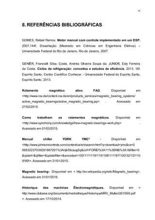 92
8. REFERÊNCIAS BIBLIOGRÁFICAS
GOMES, Rafael Ramos. Motor mancal com controle implementado em um DSP.
2007.144f. Dissertação (Mestrado em Ciências em Engenharia Elétrica) –
Universidade Federal do Rio de Janeiro, Rio de Janeiro, 2007.
GENIÊR, Francielli Silva; Costa, Andréa Oliveira Souza da; JUNIOR, Esly Ferreira
da Costa. Ciclos de refrigeração: conceitos e estudos de eficiência. 2013. 16f.
Espirito Santo. Centro Cientifico Conhecer - Universidade Federal do Espirito Santo,
Espirito Santo, 2013.
Rolamento magnético ativo FAG. Disponível em
<http://www.ina.de/content.ina.de/en/products_services/magnetic_bearing_systems/
active_magnetic_bearings/active_magnetic_bearing.jsp> . Acessado em
27/02/2015.
Como trabalham os rolamentos magnéticos. Disponível em
<http://www.synchrony.com/knowledge/how-magnetic-bearings-work.php> .
Acessado em 01/03/2015.
Manual chiller YORK YMC² - Disponível em
<http://www.johnsoncontrols.com/content/us/en/search.html?q=download+ymc&cx=0
06832237039281887201%3Anjk59caug5q&cof=FORID%3A11%3BNB%3A1&filter=0
&qstart=&qfilter=&qdatefilter=&encoded=100!111!119!110!108!111!97!100!32!121!10
9!99!>. Acessado em 31/01/2015.
Magnetic bearing– Disponível em < http://en.wikipedia.org/wiki/Magnetic_bearing>.
Acessado em 31/01/2015.
Historique des machines Électromagnétiques. Disponível em <
http://www.clubeea.org/documents/mediatheque/HistoriqueMRV_Multon3EI1995.pdf
>. Acessado em 17/10/2014.
 