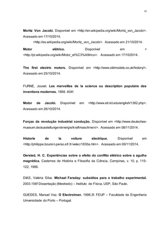 93
Moritz Von Jacobi. Disponível em <http://en.wikipedia.org/wiki/Moritz_von_Jacobi>.
Acessado em 17/10/2014.
<http://es.wikipedia.org/wiki/Moritz_von_Jacobi>. Acessado em 21/10/2014.
Motor elétrico. Disponível em <
<http://pt.wikipedia.org/wiki/Motor_el%C3%A9trico>. Acessado em 17/10/2014.
The first electric motors. Disponível em <http://www.oldmodels.co.uk/history/>.
Acessado em 25/10/2014.
FURNE, Jouvet. Les merveilles de la science ou description populaire des
inventions modernes. 1868. 404f.
Motor de Jacobi. Disponível em <http://www.eti.kit.edu/english/1382.php>.
Acessado em 26/10/2014.
Forças da revolução industrial condução. Disponível em <http://www.deutsches-
museum.de/ausstellungen/energie/kraftmaschinen/>. Acessado em 08/11/2014.
Historie de la voiture electrique. Disponível em
<http://philippe.boursin.perso.sfr.fr/velec/1830a.htm>. Acessado em 09/11/2014.
Oersted, H. C. Experiências sobre o efeito do conflito elétrico sobre a agulha
magnética. Cadernos de História e Filosofia da Ciência, Campinas, v. 10, p. 115-
122, 1986.
DIAS, Valéria Silva. Michael Faraday: subsídios para o trabalho experimental.
2003.156f Dissertação (Mestrado) – Instituto de Física, USP, São Paulo.
GUEDES, Manuel Vaz. O Electroiman. 1998.3f. FEUP – Faculdade de Engenharia
Universidade do Porto – Portugal.
 