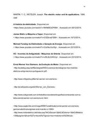 94
MARTIN. T. C.; WETZLER. Joseph. The electric motor and its applications. 1888.
336f
A história da eletricidade. Disponível em
<https://www.youtube.com/watch?v=8NN880JDP8M>. Acessado em 08/12/2014.
James Watt e a Máquina a Vapor. Disponível em
< https://www.youtube.com/watch?v=CfZ2bnqFS88>. Acessado em 16/12/2014.
Michael Faraday da Eletricidade a Geração de Energia. Disponível em
< https://www.youtube.com/watch?v=2zoNa-Xuh3g>. Acessado em 22/12/2014.
HC - Inventos da Antiguidade - Máquinas do Oriente. Disponível em
< https://www.youtube.com/watch?v=xRLQL5Z4hVg>. Acessado em 23/12/2014.
Ernst Werner Von Siemens da Evolução do Motor. Disponível em
<http://ecatalog.weg.net/files/wegnet/WEG-avancos-tecnologicos-nos-motores-
eletricos-artigo-tecnico-portugues-br.pdf>
<http://www.infopedia.pt/$ernst-werner-von-siemens>
<http://pt.wikipedia.org/wiki/Werner_von_Siemens>
<http://www.colegioweb.com.br/trabalhos-escolares/biografias/comecando-com-a-
letra-e/ernst-werner-von-siemens-sir.html>
<http://www.ssplprints.com/image/89967/unattributed-ernst-werner-von-siemens-
german-electrical-engineer-and-inventor-c-1880>
<http://www.motoreletrico.net/index.asp?InCdSecao=3&InCdEditoria=1&InCdMateria
=39&pagina=&Avan%E7o+tecnol%F3gicos+nos+motores+el%E9tricos>
 