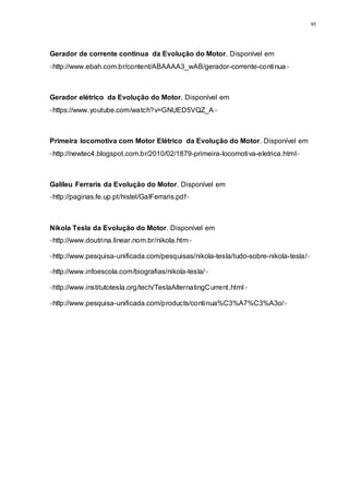 95
Gerador de corrente continua da Evolução do Motor. Disponível em
<http://www.ebah.com.br/content/ABAAAA3_wAB/gerador-corrente-continua>
Gerador elétrico da Evolução do Motor. Disponível em
<https://www.youtube.com/watch?v=GNUED5VQZ_A>
Primeira locomotiva com Motor Elétrico da Evolução do Motor. Disponível em
<http://newtec4.blogspot.com.br/2010/02/1879-primeira-locomotiva-eletrica.html>
Galileu Ferraris da Evolução do Motor. Disponível em
<http://paginas.fe.up.pt/histel/GalFerraris.pdf>
Nikola Tesla da Evolução do Motor. Disponível em
<http://www.doutrina.linear.nom.br/nikola.htm>
<http://www.pesquisa-unificada.com/pesquisas/nikola-tesla/tudo-sobre-nikola-tesla/>
<http://www.infoescola.com/biografias/nikola-tesla/>
<http://www.institutotesla.org/tech/TeslaAlternatingCurrent.html>
<http://www.pesquisa-unificada.com/products/continua%C3%A7%C3%A3o/>
 