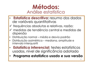 Métodos:
             Análise estatística
• Estatística descritiva: resumo dos dados
  de variáveis quantitativas
  frequências absolutas e relativas, razão;
  medidas de tendência central e medidas de
  dispersão
• Distribuição normal – média e desvio padrão
• Distribuição assimétrica – mediana, amplitude e
  intervalo interquartil
• Estatística inferencial: testes estatísticos
  usados, nível de significância adotado
• Programa estatístico usado e sua versão
                                                    18
 