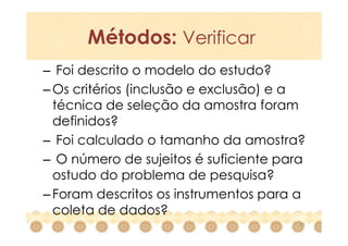 Métodos: Verificar
– Foi descrito o modelo do estudo?
– Os critérios (inclusão e exclusão) e a
  técnica de seleção da amostra foram
  definidos?
– Foi calculado o tamanho da amostra?
– O número de sujeitos é suficiente para
  ostudo do problema de pesquisa?
– Foram descritos os instrumentos para a
  coleta de dados?
                                       20
 