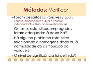 Métodos: Verificar
– Foram descritas as variáveis? Qual a
 variável dependente? Qual a variável
 independente? Qual a variável primária?
– Os testes estatísticos empregados
  foram adequados à pesquisa?
– Há alguma problema estatístico
  relacionado à homogeneidade ou à
  normalidade da distribuição da
  variável?
– O nível de significância foi definido?
                                           22
 