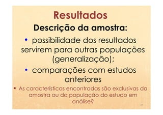 Resultados
     Descrição da amostra:
  • possibilidade dos resultados
servirem para outras populações
        (generalização);
 • comparações com estudos
           anteriores
As características encontradas são exclusivas da
    amostra ou da população do estudo em
                     análise?                 27
 