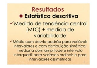 Resultados
      Estatística descritiva
Medida de tendência central
    (MTC) + medida de
       variabilidade
Média com desvio-padrão para variáveis
intervalares e com distribuição simétrica;
   mediana com amplitude e intervalo
interquartil para variáveis ordinais e para
         intervalares assimétricas
                                        28
 