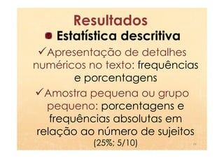 Resultados
    Estatística descritiva
   Apresentação de detalhes
numéricos no texto: frequências
         e porcentagens
   Amostra pequena ou grupo
   pequeno: porcentagens e
    frequências absolutas em
 relação ao número de sujeitos
           (25%; 5/10)       29
 