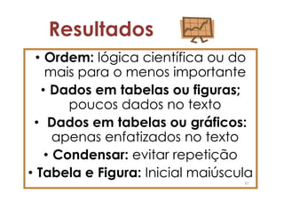 Resultados
  • Ordem: lógica científica ou do
    mais para o menos importante
   • Dados em tabelas ou figuras;
        poucos dados no texto
 • Dados em tabelas ou gráficos:
      apenas enfatizados no texto
    • Condensar: evitar repetição
• Tabela e Figura: Inicial maiúscula
                                  47
 
