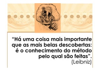 “Há uma coisa mais importante
que as mais belas descobertas:
 é o conhecimento do método
         pelo qual são feitas”.
                      (Leibniz)
 