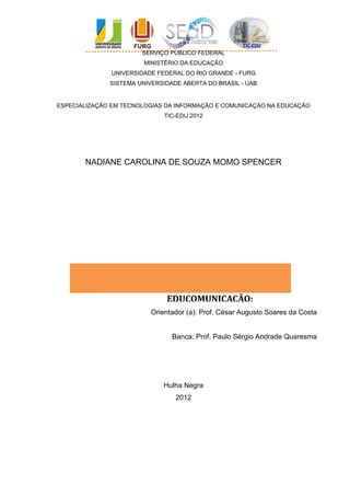 SERVIÇO PÚBLICO FEDERAL
                       MINISTÉRIO DA EDUCAÇÃO
              UNIVERSIDADE FEDERAL DO RIO GRANDE - FURG
              SISTEMA UNIVERSIDADE ABERTA DO BRASIL - UAB


ESPECIALIZAÇÃO EM TECNOLOGIAS DA INFORMAÇÃO E COMUNICAÇÃO NA EDUCAÇÃO
                             TIC-EDU 2012




       NADIANE CAROLINA DE SOUZA MOMO SPENCER




                              EDUCOMUNICAÇÃO:
                         Orientador (a): Prof. César Augusto Soares da Costa


                                Banca: Prof. Paulo Sérgio Andrade Quaresma




                             Hulha Negra
                                 2012
 