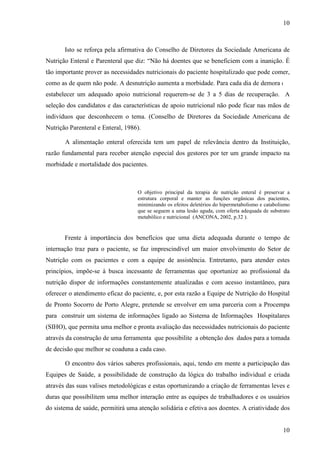 10
10
Isto se reforça pela afirmativa do Conselho de Diretores da Sociedade Americana de
Nutrição Enteral e Parenteral que diz: “Não há doentes que se beneficiem com a inanição. É
tão importante prover as necessidades nutricionais do paciente hospitalizado que pode comer,
como as de quem não pode. A desnutrição aumenta a morbidade. Para cada dia de demora em
estabelecer um adequado apoio nutricional requerem-se de 3 a 5 dias de recuperação. A
seleção dos candidatos e das características de apoio nutricional não pode ficar nas mãos de
indivíduos que desconhecem o tema. (Conselho de Diretores da Sociedade Americana de
Nutrição Parenteral e Enteral, 1986).
A alimentação enteral oferecida tem um papel de relevância dentro da Instituição,
razão fundamental para receber atenção especial dos gestores por ter um grande impacto na
morbidade e mortalidade dos pacientes.
O objetivo principal da terapia de nutrição enteral é preservar a
estrutura corporal e manter as funções orgânicas dos pacientes,
minimizando os efeitos deletérios do hipermetabolismo e catabolismo
que se seguem a uma lesão aguda, com oferta adequada de substrato
metabólico e nutricional (ANCONA, 2002, p.32 ).
Frente à importância dos benefícios que uma dieta adequada durante o tempo de
internação traz para o paciente, se faz imprescindível um maior envolvimento do Setor de
Nutrição com os pacientes e com a equipe de assistência. Entretanto, para atender estes
princípios, impõe-se à busca incessante de ferramentas que oportunize ao profissional da
nutrição dispor de informações constantemente atualizadas e com acesso instantâneo, para
oferecer o atendimento eficaz do paciente, e, por esta razão a Equipe de Nutrição do Hospital
de Pronto Socorro de Porto Alegre, pretende se envolver em uma parceria com a Procempa
para construir um sistema de informações ligado ao Sistema de Informações Hospitalares
(SIHO), que permita uma melhor e pronta avaliação das necessidades nutricionais do paciente
através da construção de uma ferramenta que possibilite a obtenção dos dados para a tomada
de decisão que melhor se coaduna a cada caso.
O encontro dos vários saberes profissionais, aqui, tendo em mente a participação das
Equipes de Saúde, a possibilidade de construção da lógica do trabalho individual e criada
através das suas valises metodológicas e estas oportunizando a criação de ferramentas leves e
duras que possibilitem uma melhor interação entre as equipes de trabalhadores e os usuários
do sistema de saúde, permitirá uma atenção solidária e efetiva aos doentes. A criatividade dos
 